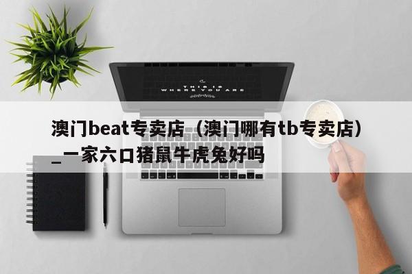 澳门beat专卖店（澳门哪有tb专卖店）_一家六口猪鼠牛虎兔好吗